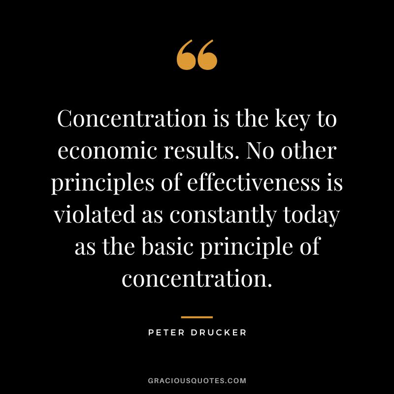 Concentration is the key to economic results. No other principles of effectiveness is violated as constantly today as the basic principle of concentration. - Peter Drucker