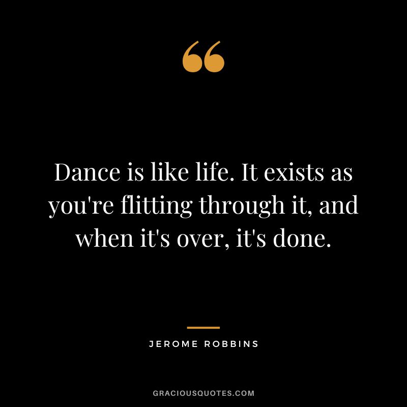 Dance is like life. It exists as you're flitting through it, and when it's over, it's done. - Jerome Robbins