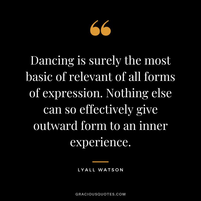 Dancing is surely the most basic of relevant of all forms of expression. Nothing else can so effectively give outward form to an inner experience. - Lyall Watson