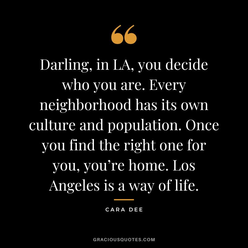 Darling, in LA, you decide who you are. Every neighborhood has its own culture and population. Once you find the right one for you, you’re home. Los Angeles is a way of life. - Cara Dee