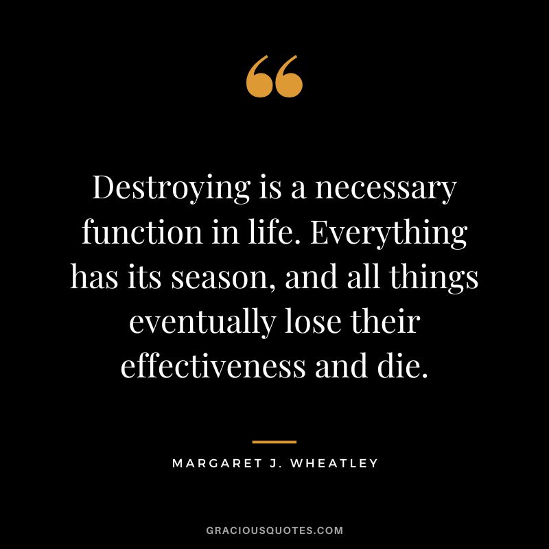 Destroying is a necessary function in life. Everything has its season, and all things eventually lose their effectiveness and die. - Margaret J. Wheatley