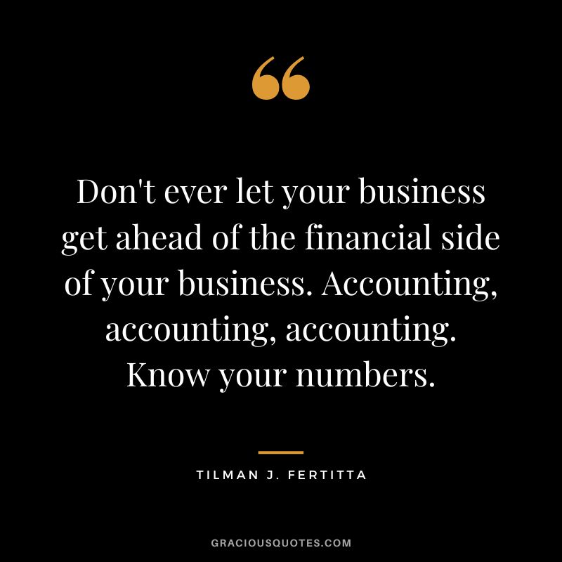 Don't ever let your business get ahead of the financial side of your business. Accounting, accounting, accounting. Know your numbers. - Tilman J. Fertitta