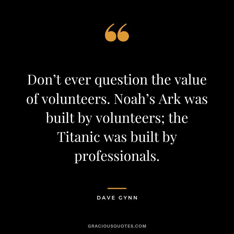 Don’t ever question the value of volunteers. Noah’s Ark was built by volunteers; the Titanic was built by professionals. - Dave Gynn