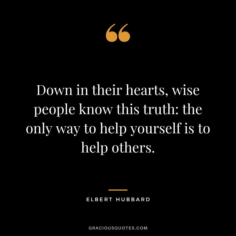 Down in their hearts, wise people know this truth the only way to help yourself is to help others. - Elbert Hubbard