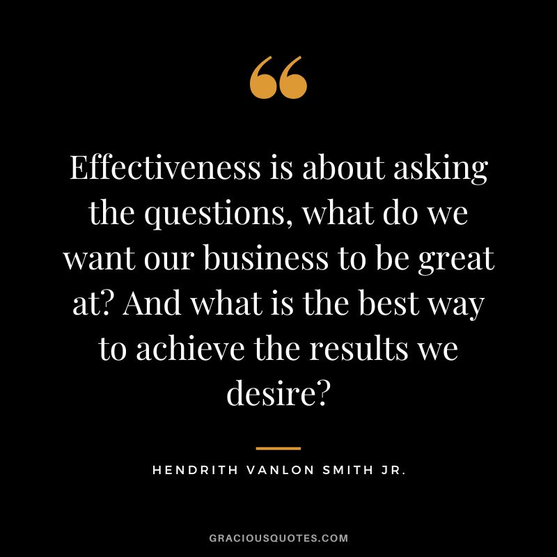 Effectiveness is about asking the questions, what do we want our business to be great at And what is the best way to achieve the results we desire - Hendrith Vanlon Smith Jr.