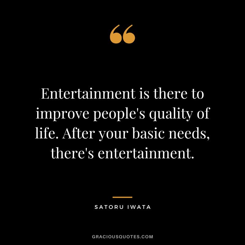 Entertainment is there to improve people's quality of life. After your basic needs, there's entertainment.