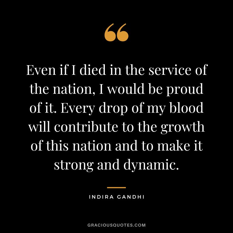 Even if I died in the service of the nation, I would be proud of it. Every drop of my blood will contribute to the growth of this nation and to make it strong and dynamic. - Indira Gandhi