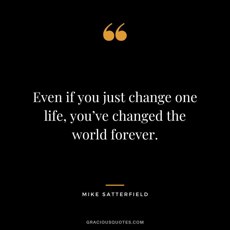 Even if you just change one life, you’ve changed the world forever. - Mike Satterfield