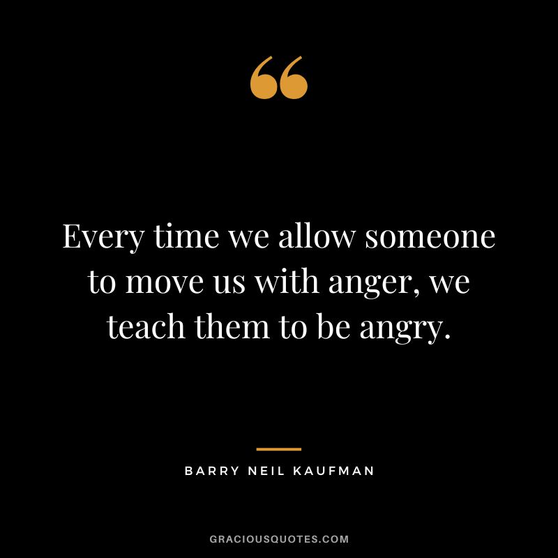 Every time we allow someone to move us with anger, we teach them to be angry. - Barry Neil Kaufman
