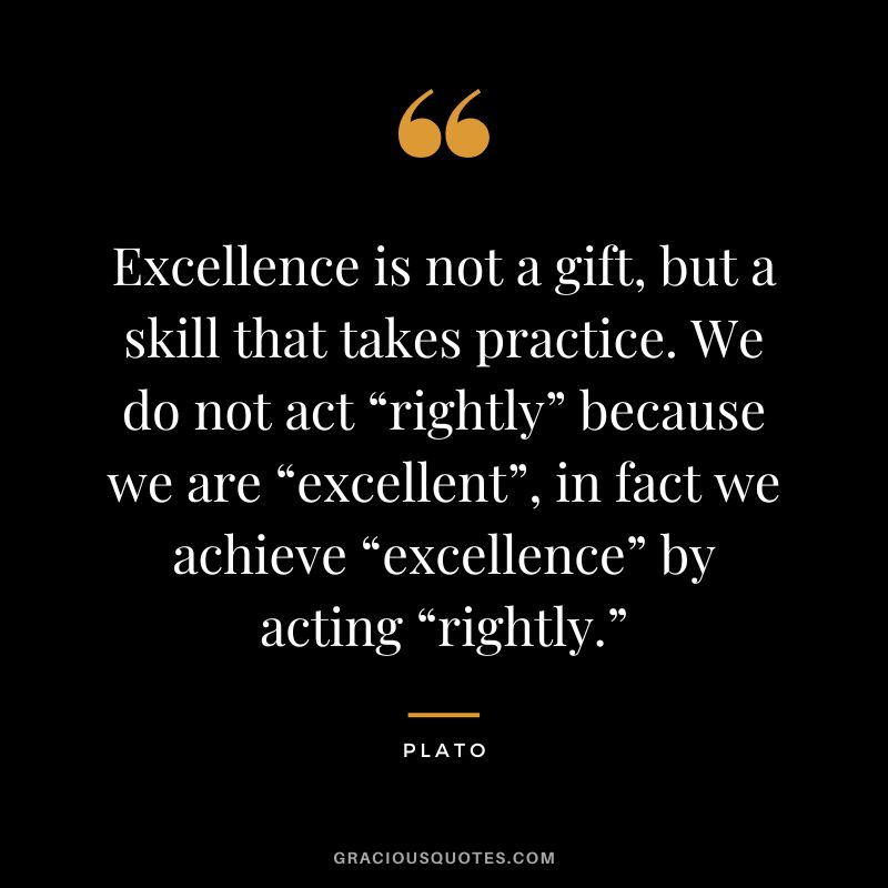 Excellence is not a gift, but a skill that takes practice. We do not act “rightly” because we are “excellent”, in fact we achieve “excellence” by acting “rightly.” - Plato