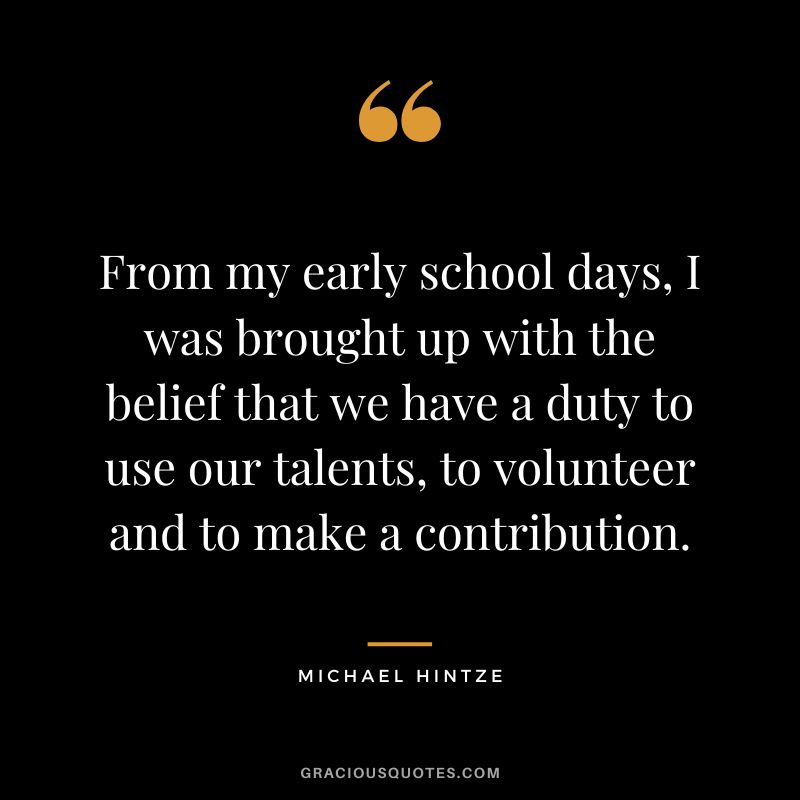 From my early school days, I was brought up with the belief that we have a duty to use our talents, to volunteer and to make a contribution. - Michael Hintze