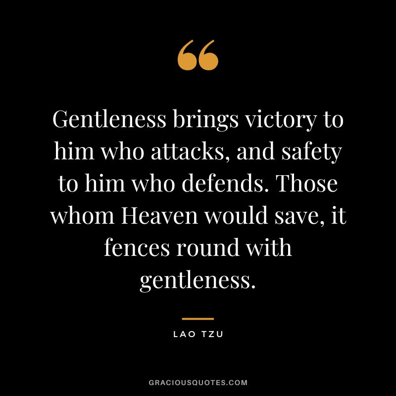 Gentleness brings victory to him who attacks, and safety to him who defends. Those whom Heaven would save, it fences round with gentleness. - Lao Tzu