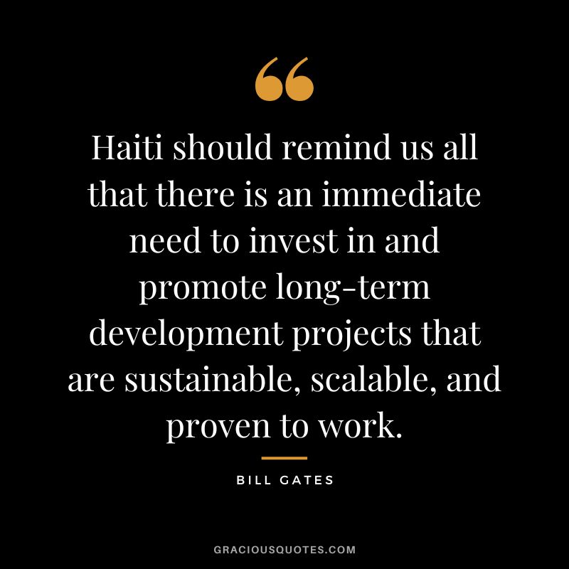 Haiti should remind us all that there is an immediate need to invest in and promote long-term development projects that are sustainable, scalable, and proven to work. - Bill Gates