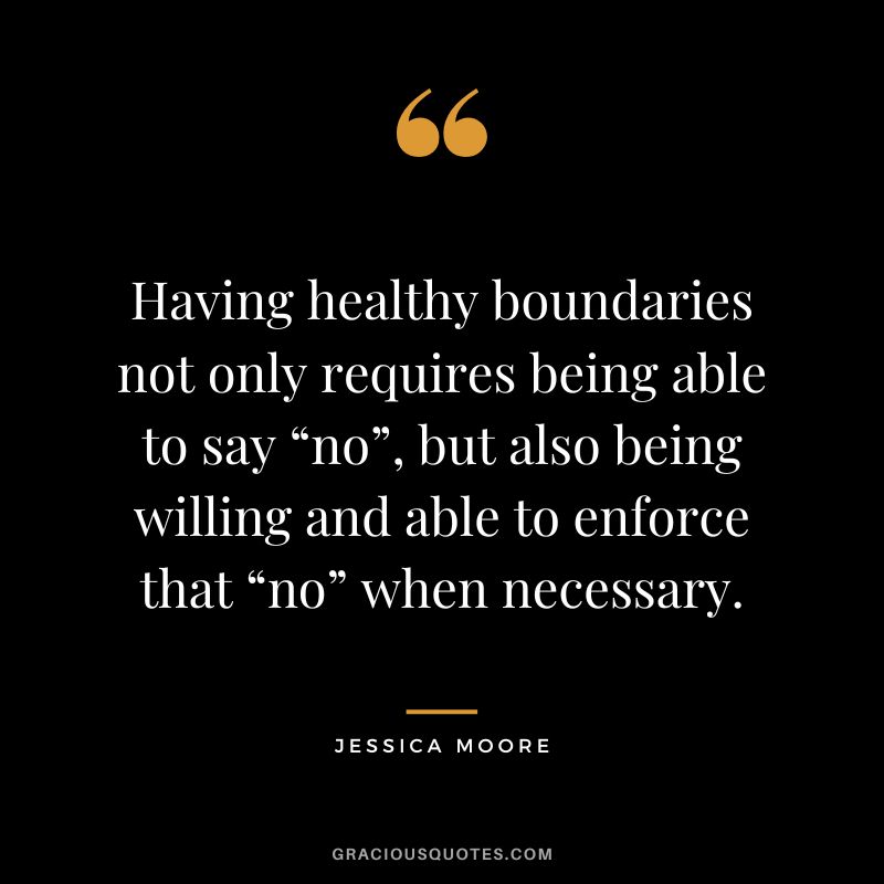 Having healthy boundaries not only requires being able to say “no”, but also being willing and able to enforce that “no” when necessary. - Jessica Moore
