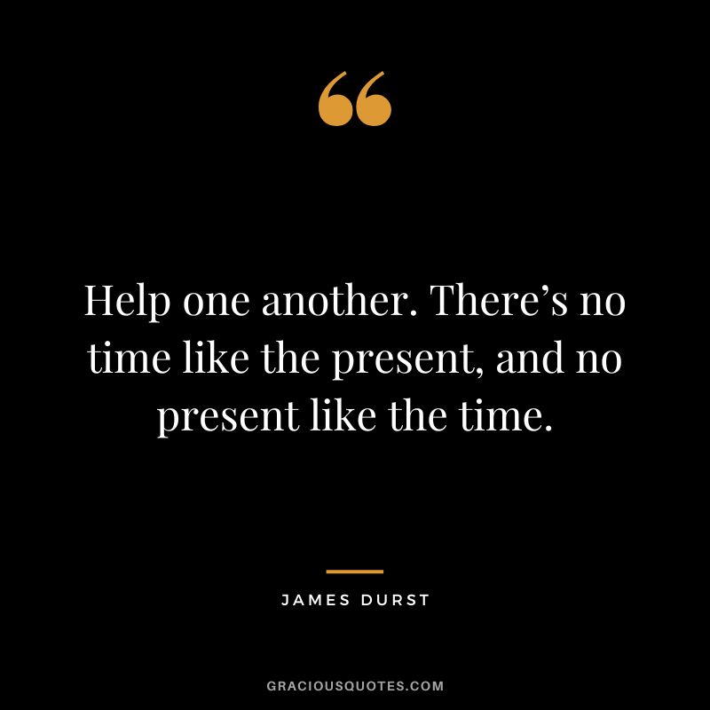 Help one another. There’s no time like the present, and no present like the time. - James Durst