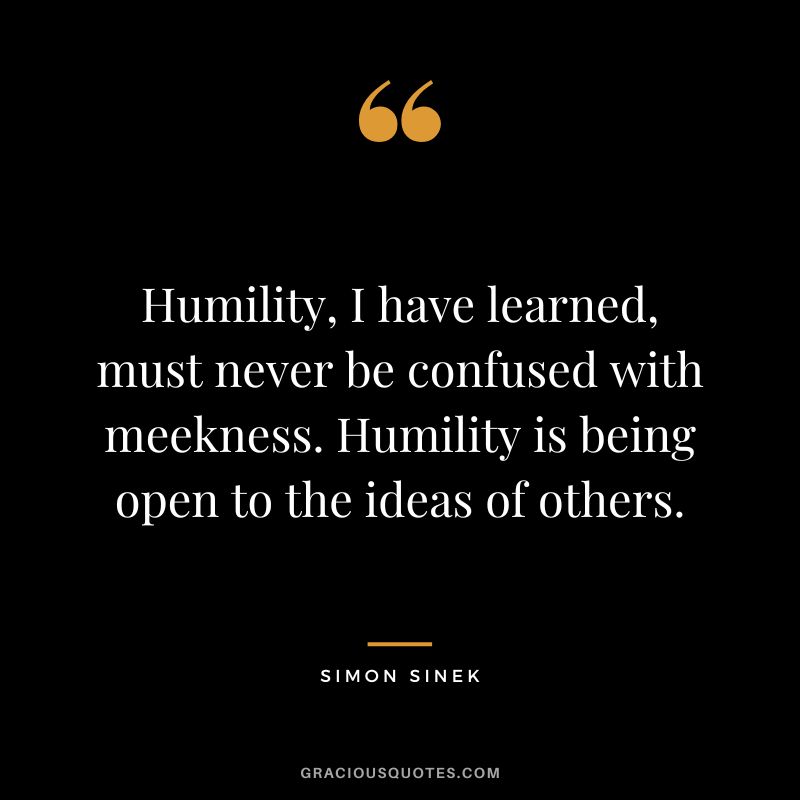 Humility, I have learned, must never be confused with meekness. Humility is being open to the ideas of others. - Simon Sinek