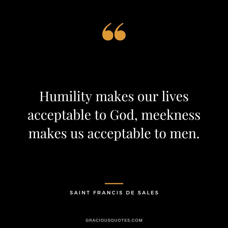 Humility makes our lives acceptable to God, meekness makes us acceptable to men. - Saint Francis de Sales