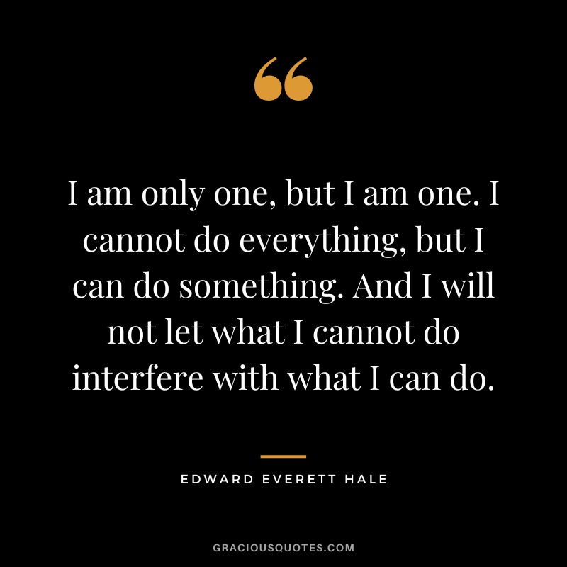 I am only one, but I am one. I cannot do everything, but I can do something. And I will not let what I cannot do interfere with what I can do. - Edward Everett Hale