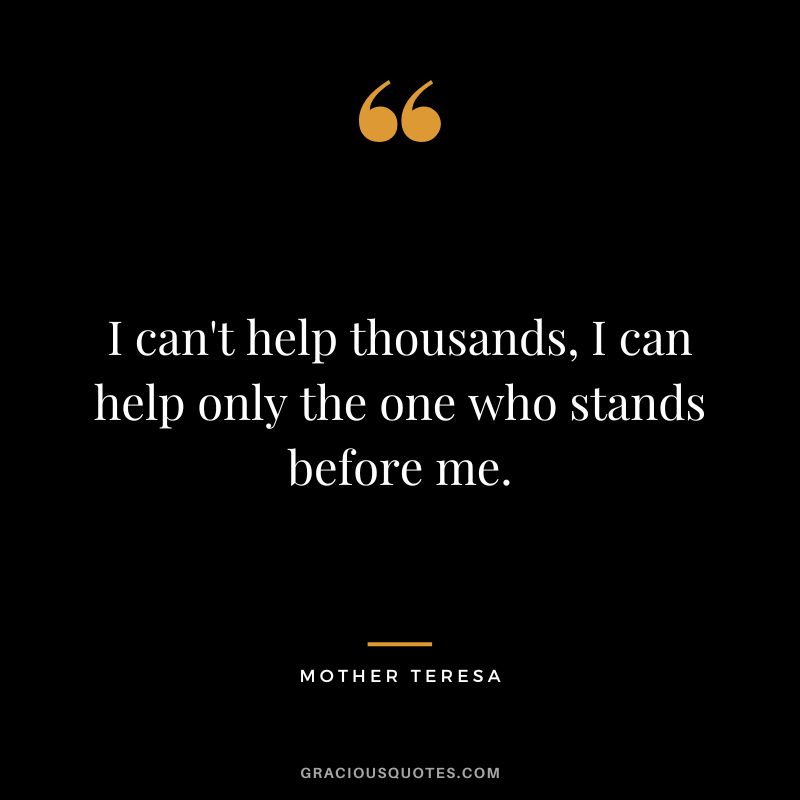 I can't help thousands, I can help only the one who stands before me. - Mother Teresa