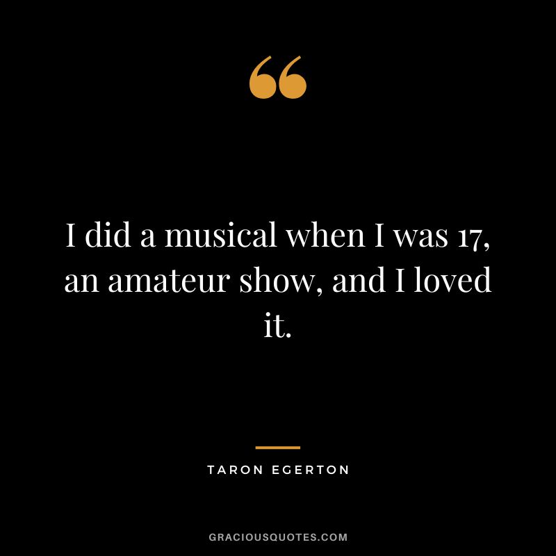 I did a musical when I was 17, an amateur show, and I loved it.