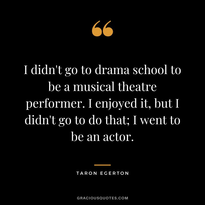 I didn't go to drama school to be a musical theatre performer. I enjoyed it, but I didn't go to do that; I went to be an actor.
