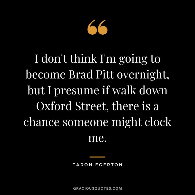 I don't think I'm going to become Brad Pitt overnight, but I presume if walk down Oxford Street, there is a chance someone might clock me.