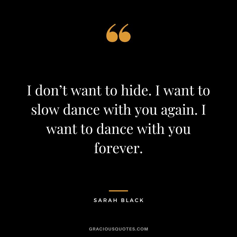 I don’t want to hide. I want to slow dance with you again. I want to dance with you forever. - Sarah Black