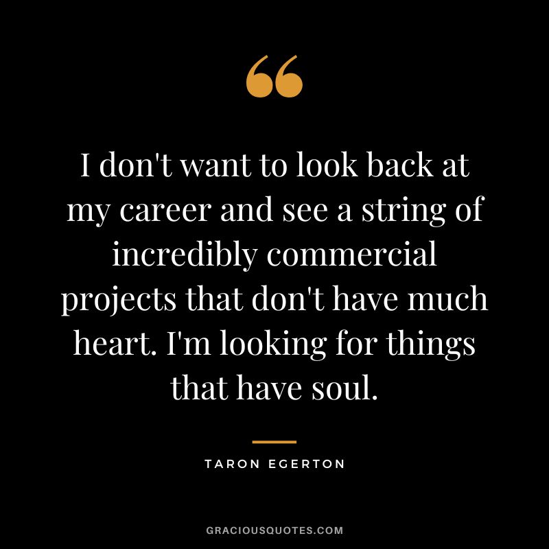 I don't want to look back at my career and see a string of incredibly commercial projects that don't have much heart. I'm looking for things that have soul.