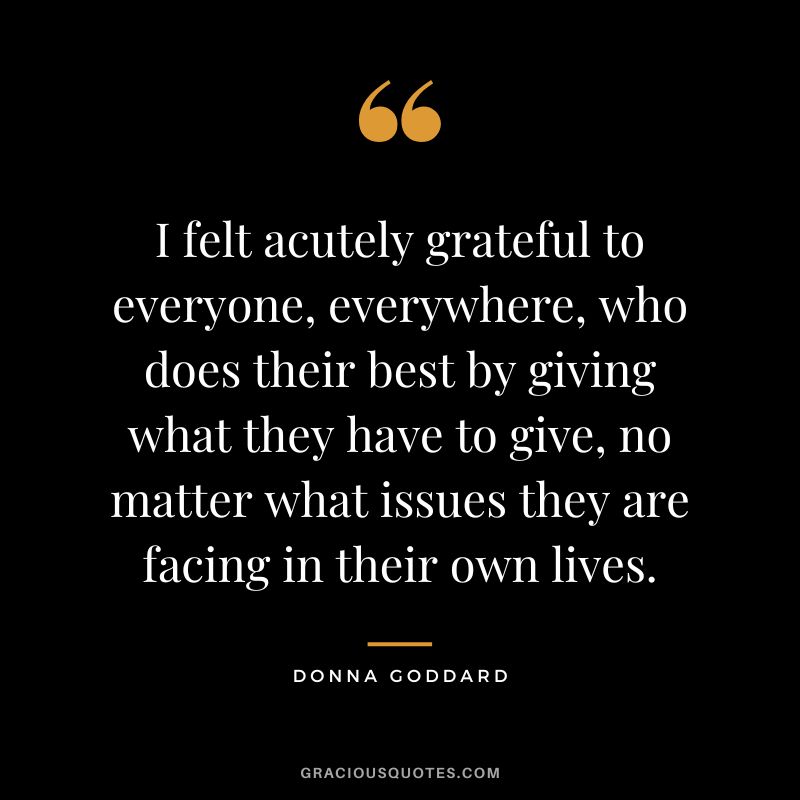 I felt acutely grateful to everyone, everywhere, who does their best by giving what they have to give, no matter what issues they are facing in their own lives. - Donna Goddard