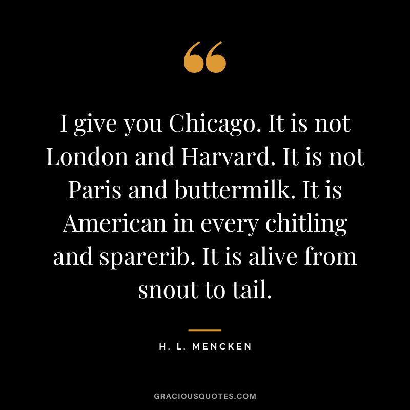 I give you Chicago. It is not London and Harvard. It is not Paris and buttermilk. It is American in every chitling and sparerib. It is alive from snout to tail. - H. L. Mencken