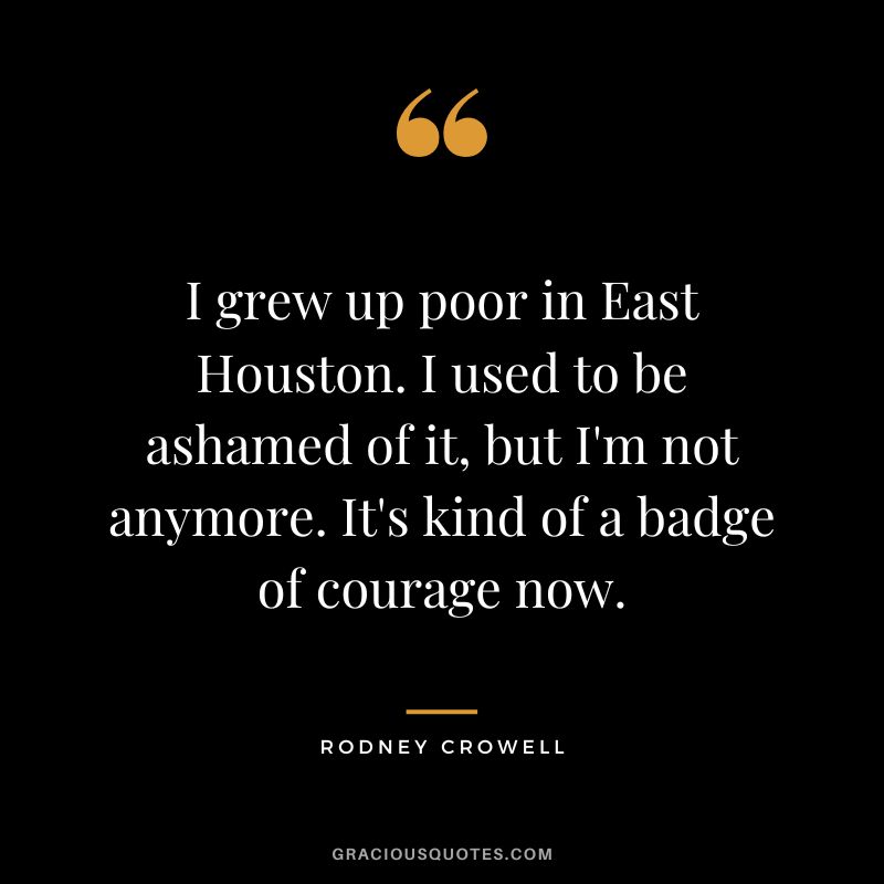 I grew up poor in East Houston. I used to be ashamed of it, but I'm not anymore. It's kind of a badge of courage now. - Rodney Crowell