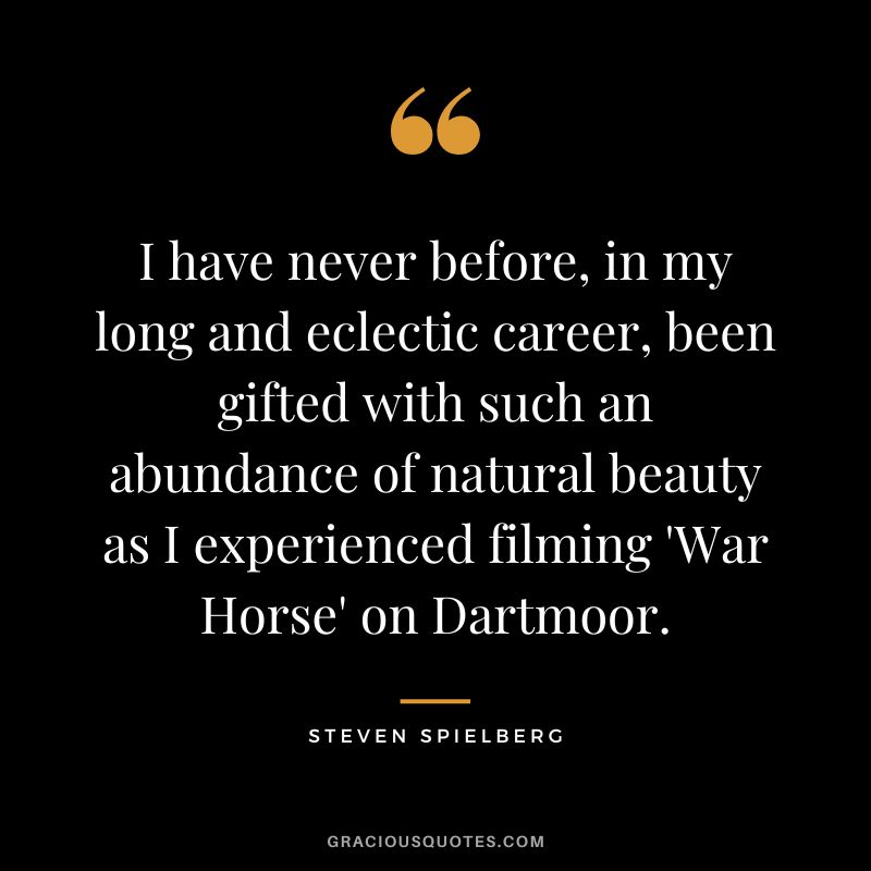 I have never before, in my long and eclectic career, been gifted with such an abundance of natural beauty as I experienced filming 'War Horse' on Dartmoor.