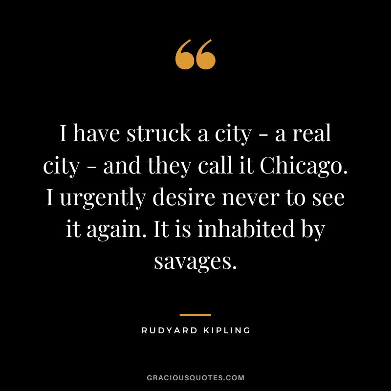 I have struck a city - a real city - and they call it Chicago. I urgently desire never to see it again. It is inhabited by savages. - Rudyard Kipling