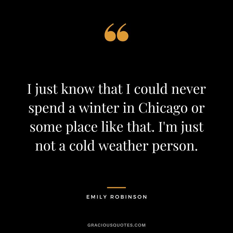 I just know that I could never spend a winter in Chicago or some place like that. I'm just not a cold weather person. - Emily Robinson