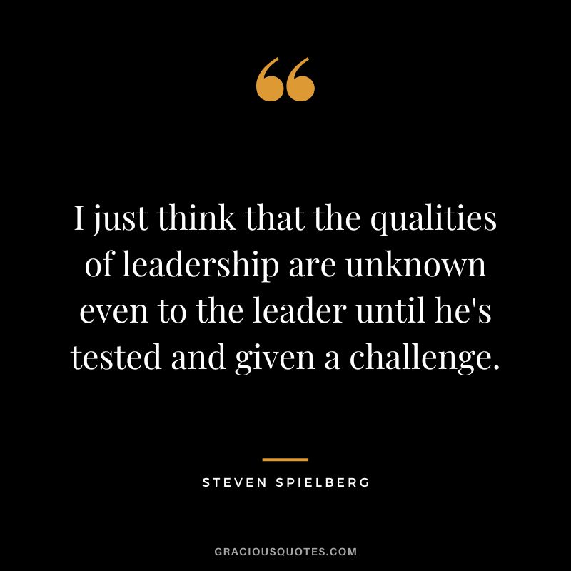 I just think that the qualities of leadership are unknown even to the leader until he's tested and given a challenge.