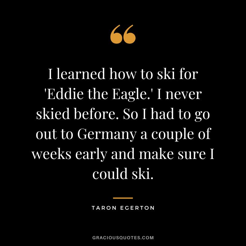 I learned how to ski for 'Eddie the Eagle.' I never skied before. So I had to go out to Germany a couple of weeks early and make sure I could ski.