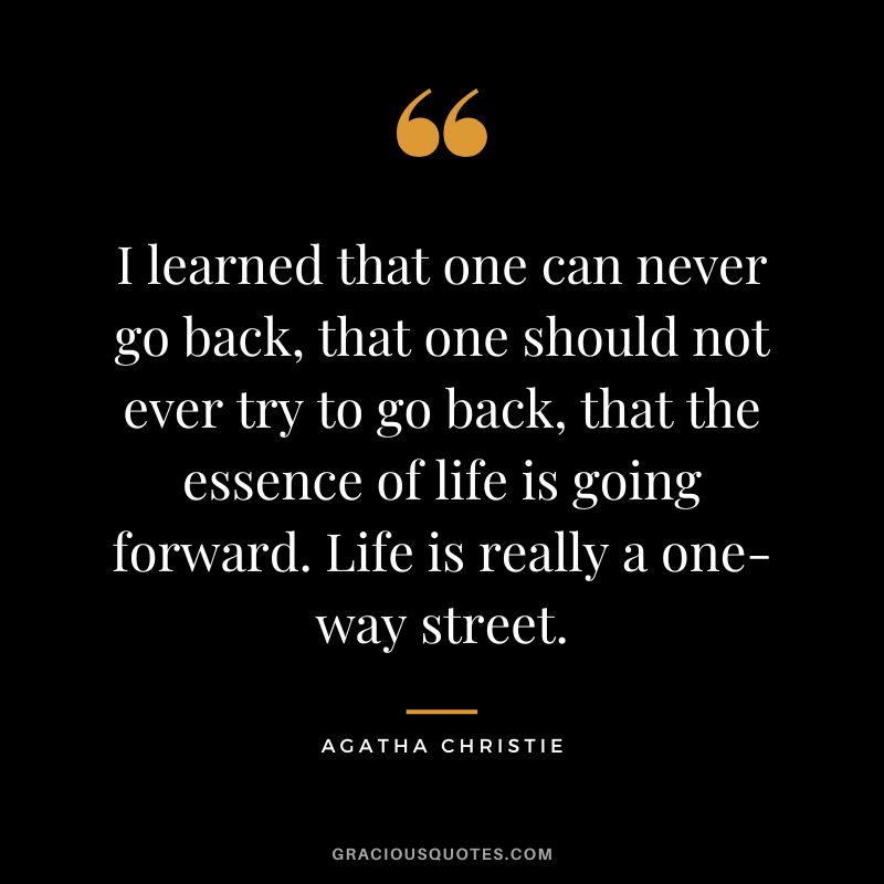 I learned that one can never go back, that one should not ever try to go back, that the essence of life is going forward. Life is really a one-way street. - Agatha Christie