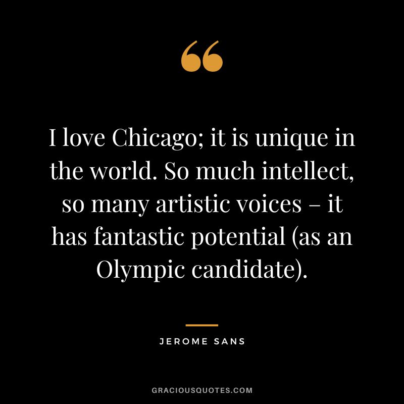 I love Chicago; it is unique in the world. So much intellect, so many artistic voices – it has fantastic potential (as an Olympic candidate). - Jerome Sans