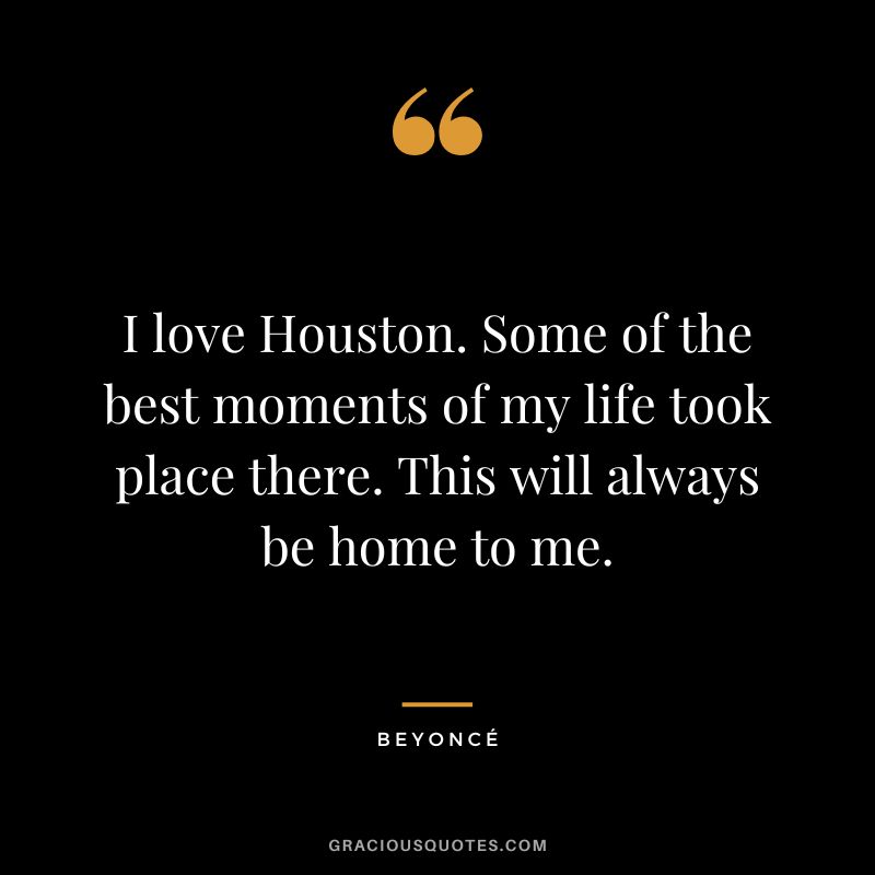 I love Houston. Some of the best moments of my life took place there. This will always be home to me. - Beyoncé