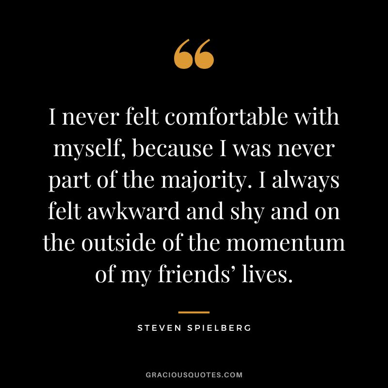 I never felt comfortable with myself, because I was never part of the majority. I always felt awkward and shy and on the outside of the momentum of my friends’ lives.