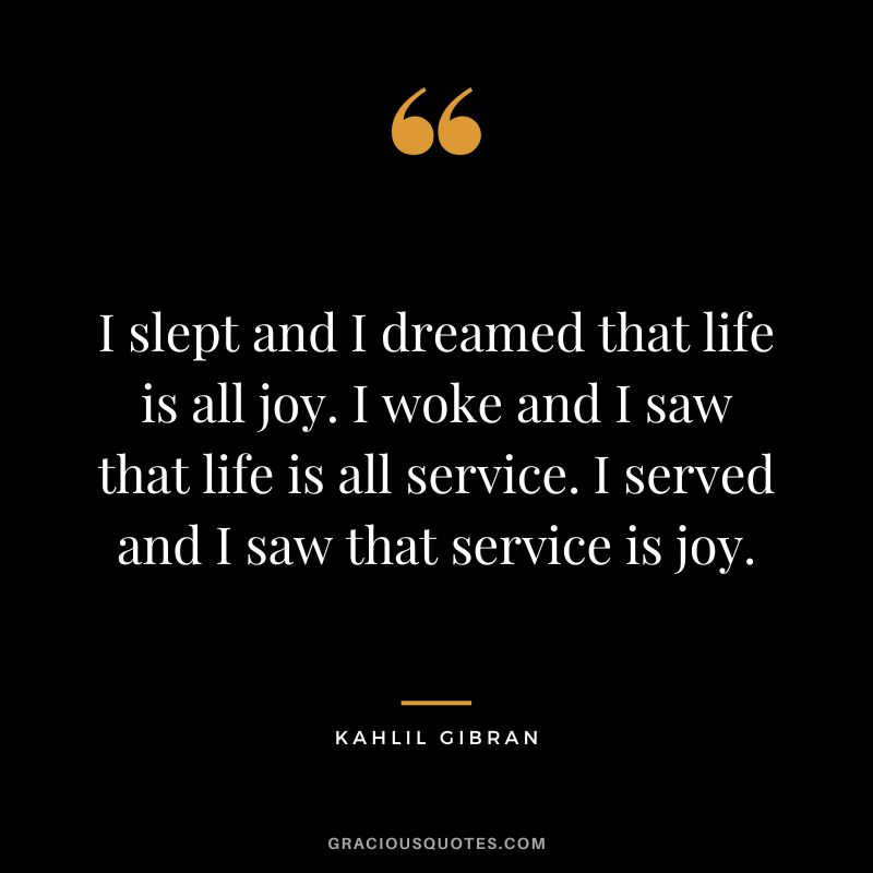 I slept and I dreamed that life is all joy. I woke and I saw that life is all service. I served and I saw that service is joy. - Kahlil Gibran