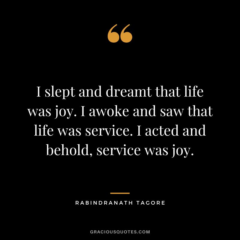 I slept and dreamt that life was joy. I awoke and saw that life was service. I acted and behold, service was joy. - Rabindranath Tagore