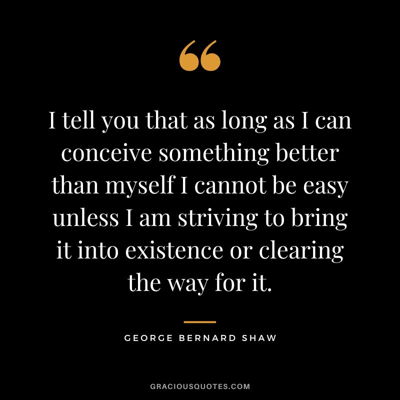 I tell you that as long as I can conceive something better than myself I cannot be easy unless I am striving to bring it into existence or clearing the way for it. - George Bernard Shaw