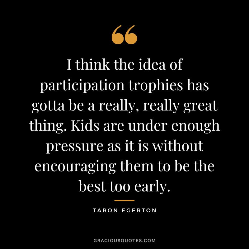I think the idea of participation trophies has gotta be a really, really great thing. Kids are under enough pressure as it is without encouraging them to be the best too early.