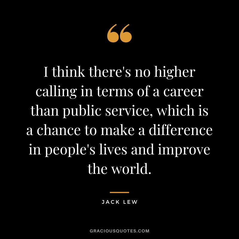 I think there's no higher calling in terms of a career than public service, which is a chance to make a difference in people's lives and improve the world. - Jack Lew