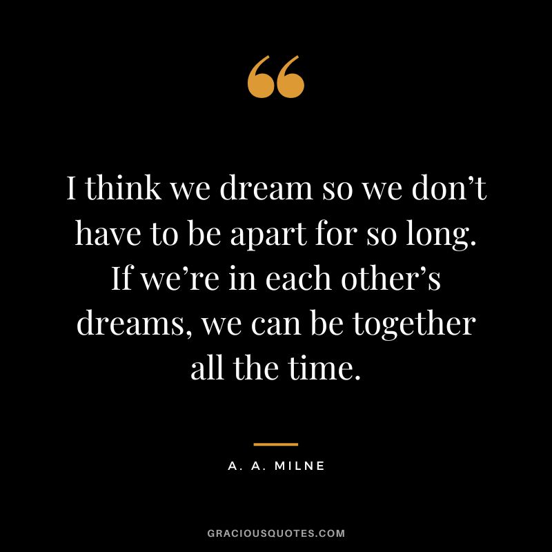 I think we dream so we don’t have to be apart for so long. If we’re in each other’s dreams, we can be together all the time.