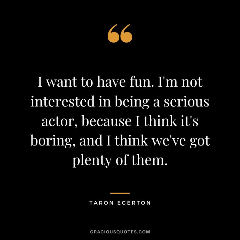 I want to have fun. I'm not interested in being a serious actor, because I think it's boring, and I think we've got plenty of them.