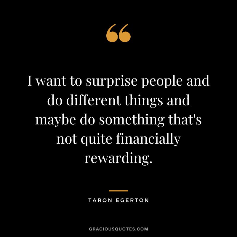 I want to surprise people and do different things and maybe do something that's not quite financially rewarding.