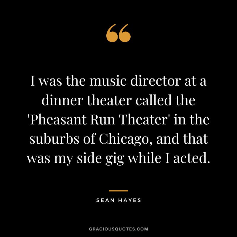 I was the music director at a dinner theater called the 'Pheasant Run Theater' in the suburbs of Chicago, and that was my side gig while I acted. - Sean Hayes