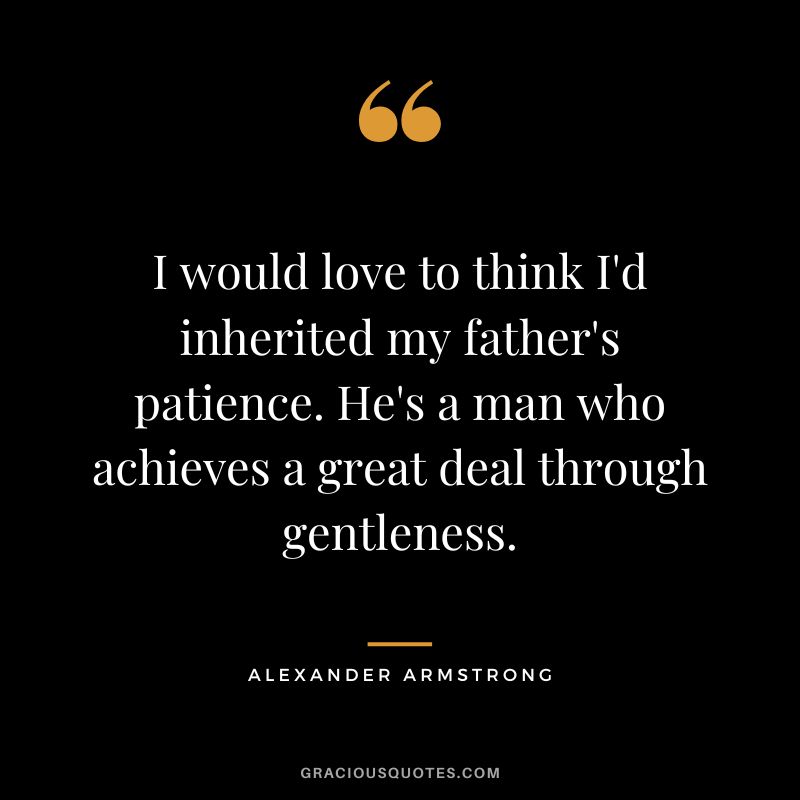 I would love to think I'd inherited my father's patience. He's a man who achieves a great deal through gentleness. - Alexander Armstrong